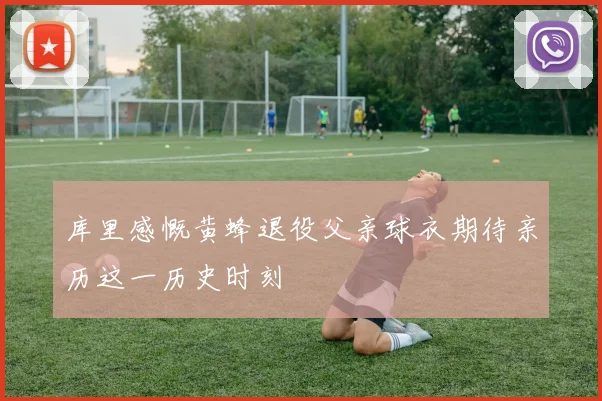 库里感慨黄蜂退役父亲球衣期待亲历这一历史时刻