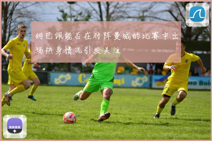 姆巴佩能否在对阵曼城的比赛中出场热身情况引发关注