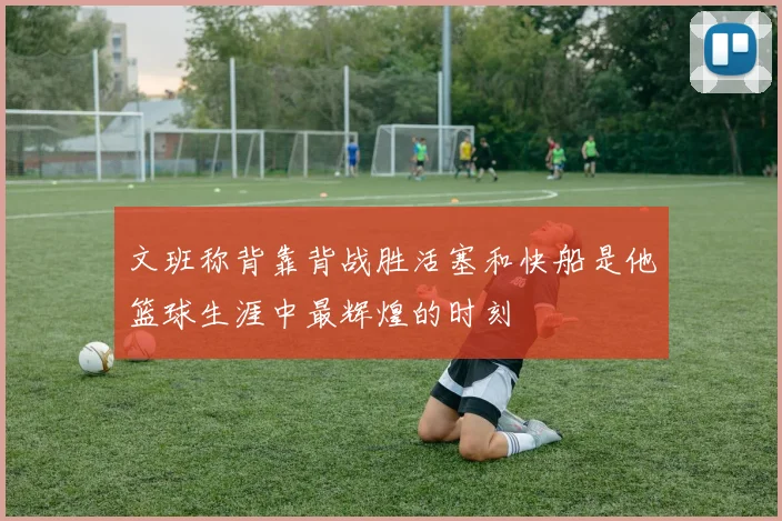 文班称背靠背战胜活塞和快船是他篮球生涯中最辉煌的时刻