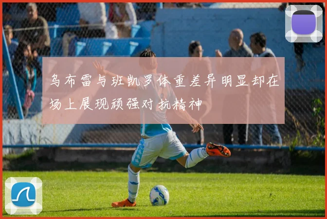 乌布雷与班凯罗体重差异明显却在场上展现顽强对抗精神