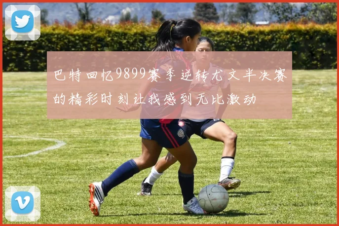 巴特回忆9899赛季逆转尤文半决赛的精彩时刻让我感到无比激动