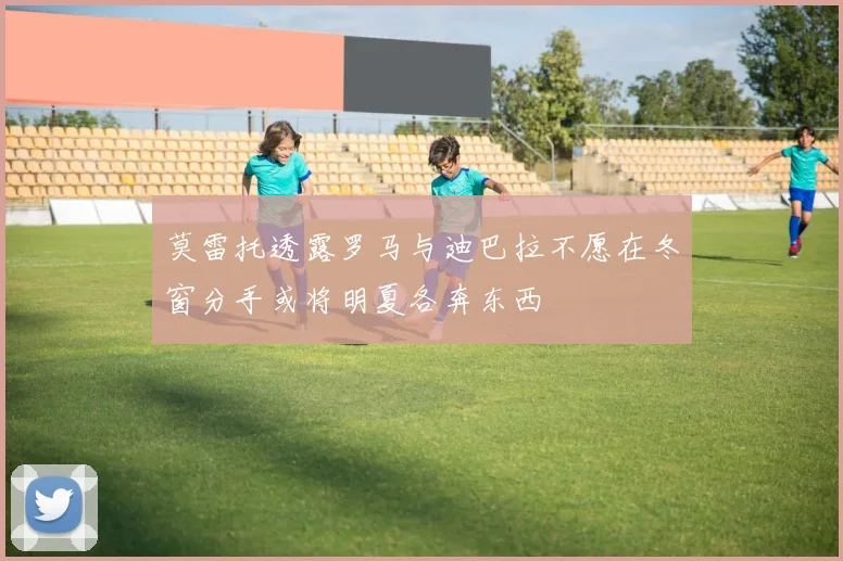 莫雷托透露罗马与迪巴拉不愿在冬窗分手或将明夏各奔东西