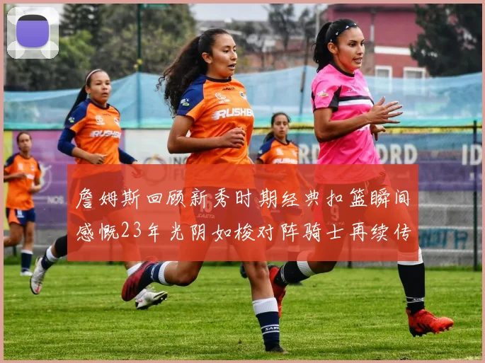 詹姆斯回顾新秀时期经典扣篮瞬间感慨23年光阴如梭对阵骑士再续传奇