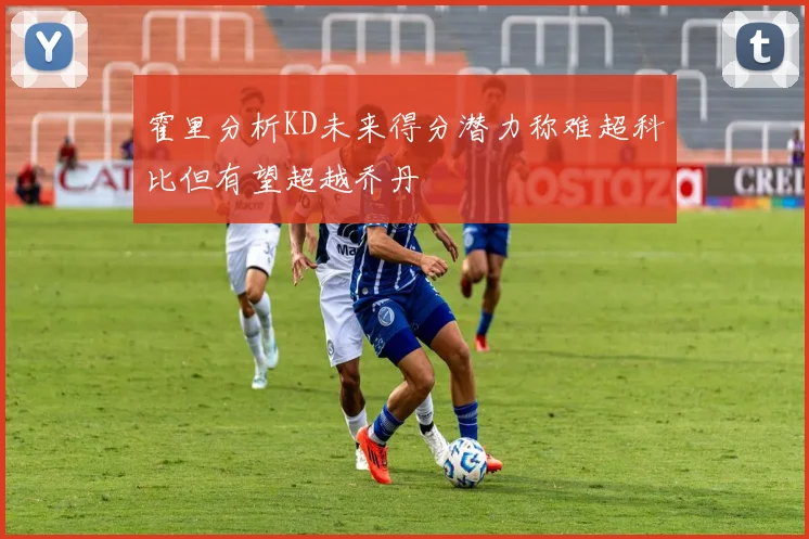 霍里分析KD未来得分潜力称难超科比但有望超越乔丹