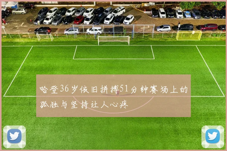 哈登36岁依旧拼搏51分钟赛场上的孤独与坚持让人心疼