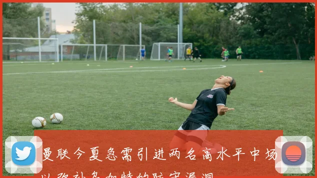 曼联今夏急需引进两名高水平中场以弥补乌加特的防守漏洞