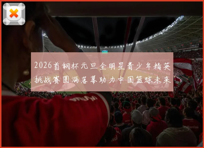2026首钢杯元旦全明星青少年精英挑战赛圆满落幕助力中国篮球未来发展
