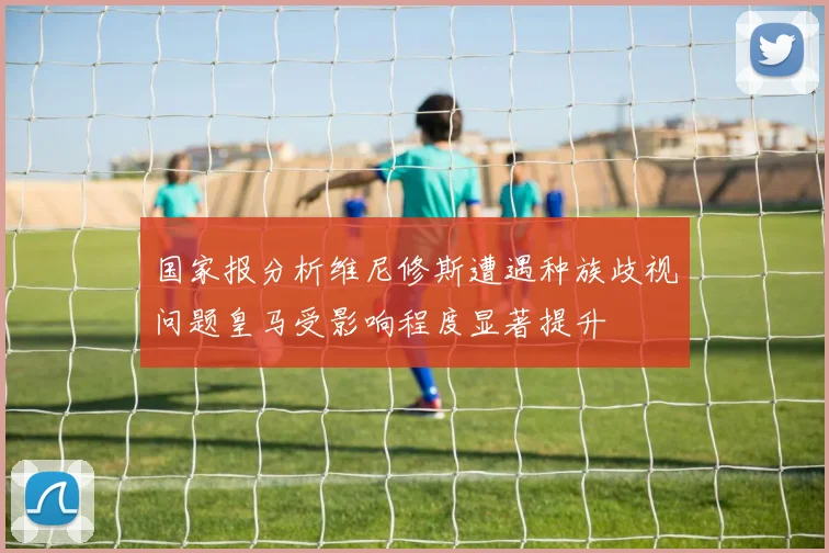 国家报分析维尼修斯遭遇种族歧视问题皇马受影响程度显著提升