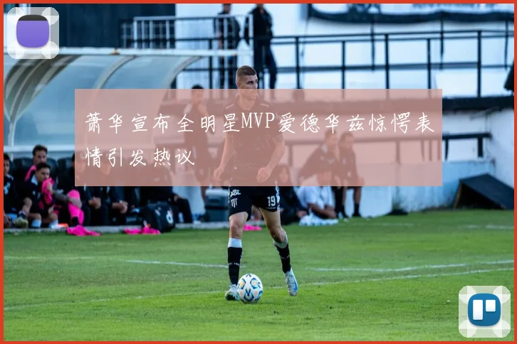 萧华宣布全明星MVP爱德华兹惊愕表情引发热议