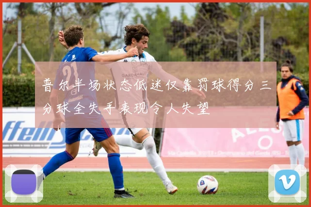 普尔半场状态低迷仅靠罚球得分三分球全失手表现令人失望