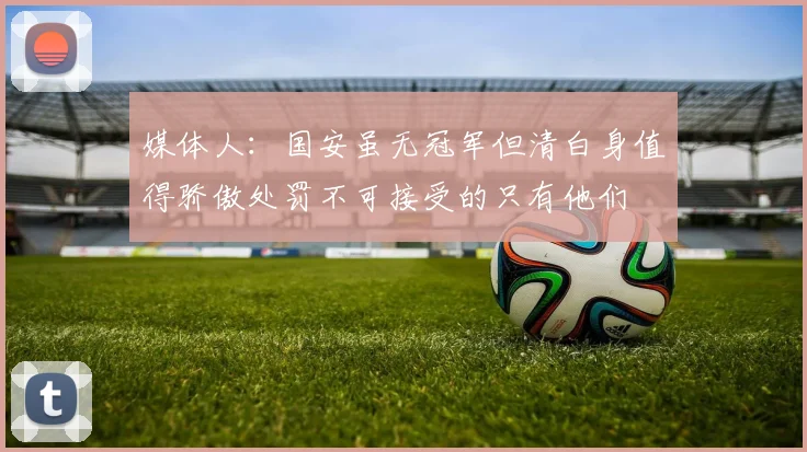 媒体人：国安虽无冠军但清白身值得骄傲处罚不可接受的只有他们