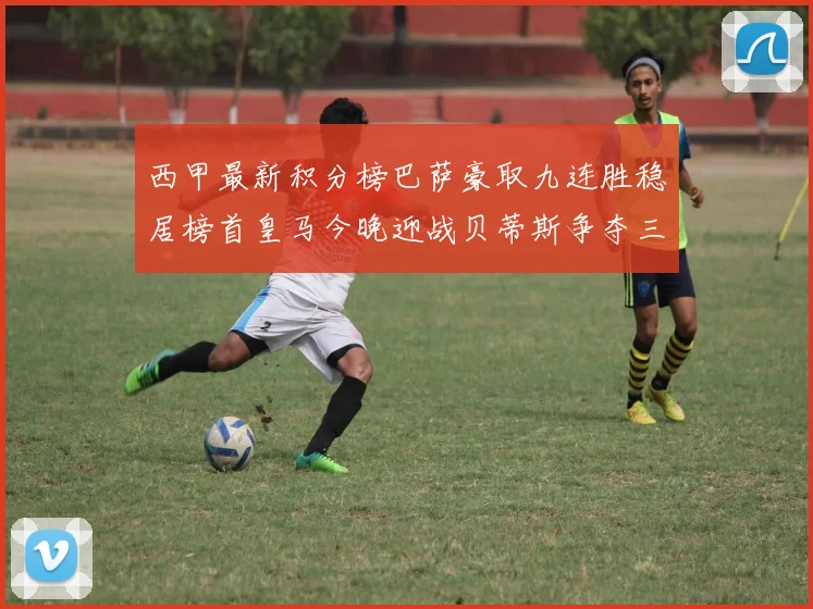 西甲最新积分榜巴萨豪取九连胜稳居榜首皇马今晚迎战贝蒂斯争夺三分