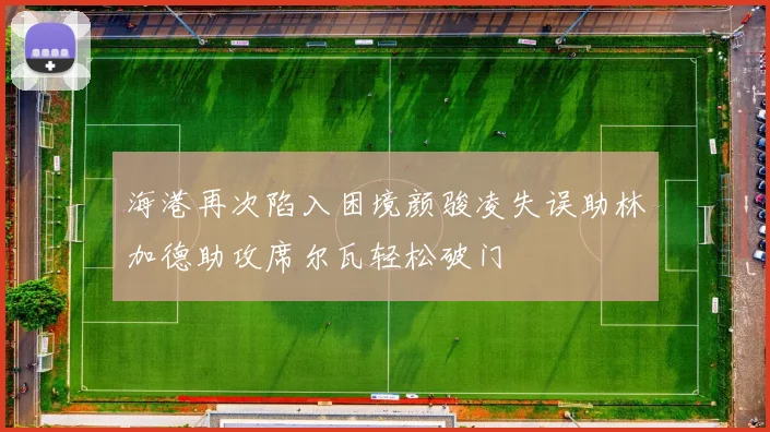 海港再次陷入困境颜骏凌失误助林加德助攻席尔瓦轻松破门