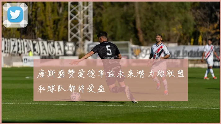 唐斯盛赞爱德华兹未来潜力称联盟和球队都将受益