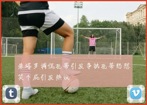劳塔罗调侃孔蒂引发争执孔蒂怒怼笑个屁引发热议