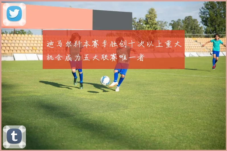 迪马尔科本赛季独创十次以上重大机会成为五大联赛唯一者