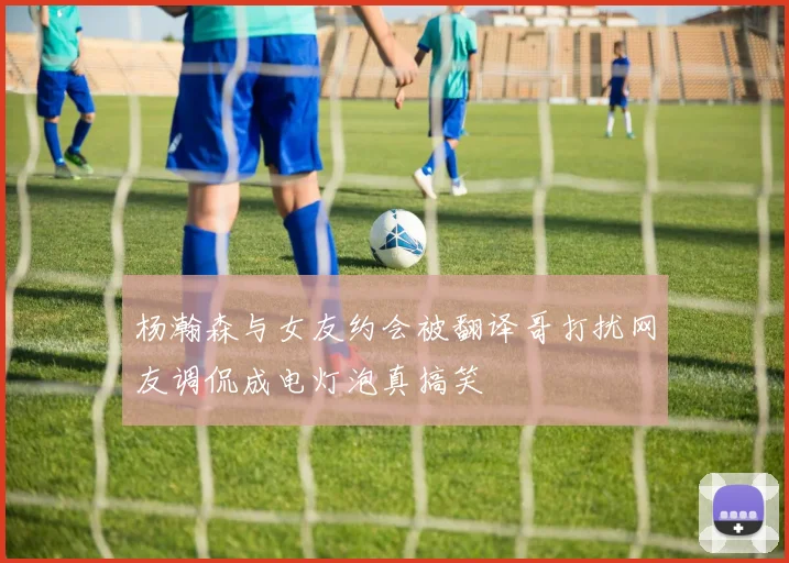 杨瀚森与女友约会被翻译哥打扰网友调侃成电灯泡真搞笑