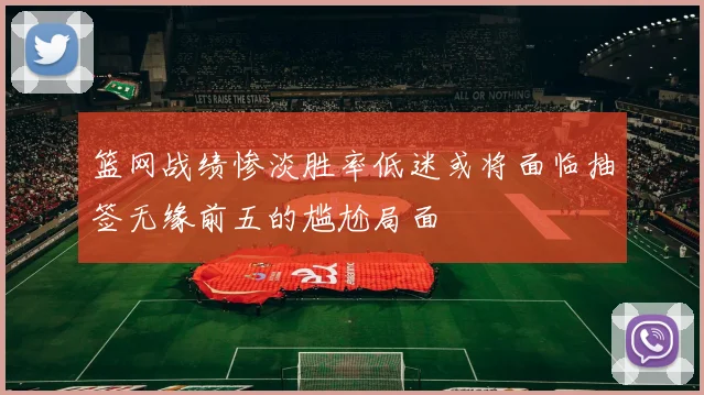 篮网战绩惨淡胜率低迷或将面临抽签无缘前五的尴尬局面