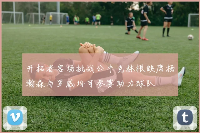 开拓者客场挑战公牛克林根缺席杨瀚森与罗威均可参赛助力球队