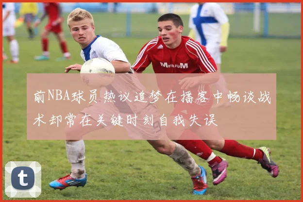 前NBA球员热议追梦在播客中畅谈战术却常在关键时刻自我失误