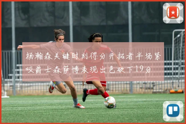 杨瀚森关键时刻得分开拓者半场紧咬爵士森萨博表现出色砍下19分