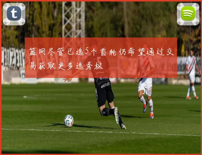 篮网尽管已选5个首轮仍希望通过交易获取更多选秀权