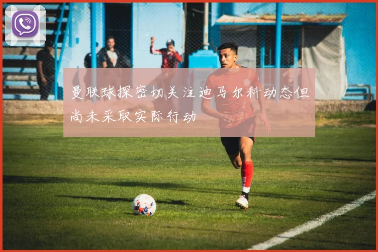 曼联球探密切关注迪马尔科动态但尚未采取实际行动