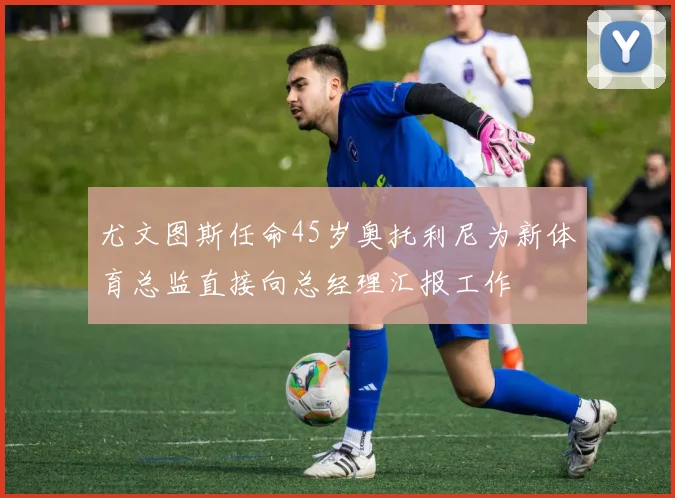尤文图斯任命45岁奥托利尼为新体育总监直接向总经理汇报工作