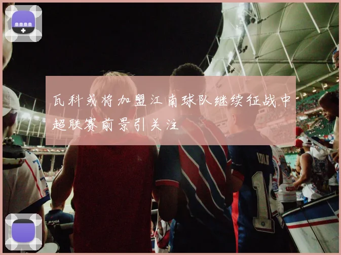 瓦科或将加盟江南球队继续征战中超联赛前景引关注