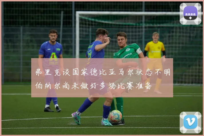 弗里克谈国家德比亚马尔状态不明伯纳尔尚未做好多场比赛准备