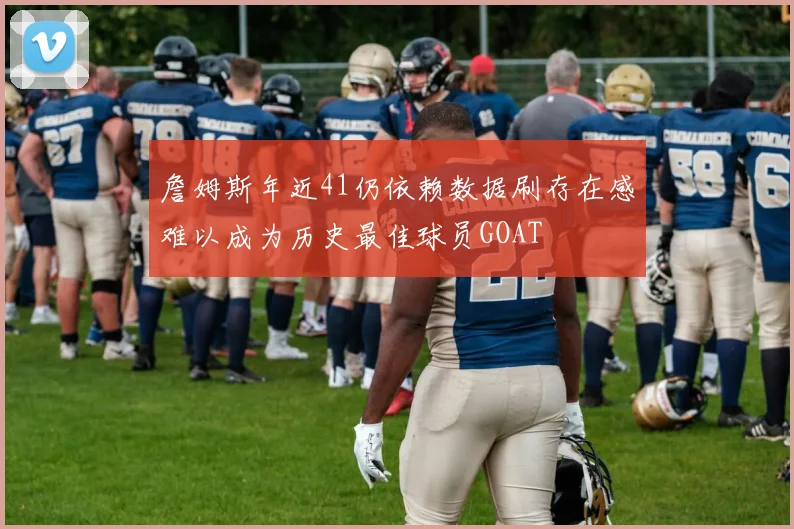 詹姆斯年近41仍依赖数据刷存在感难以成为历史最佳球员GOAT