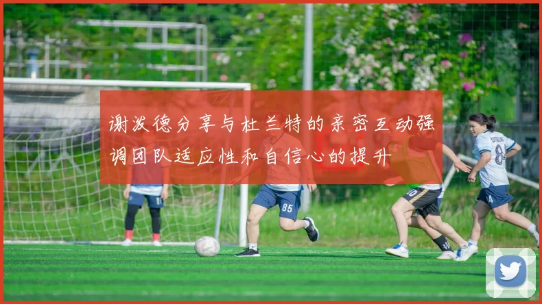 谢泼德分享与杜兰特的亲密互动强调团队适应性和自信心的提升