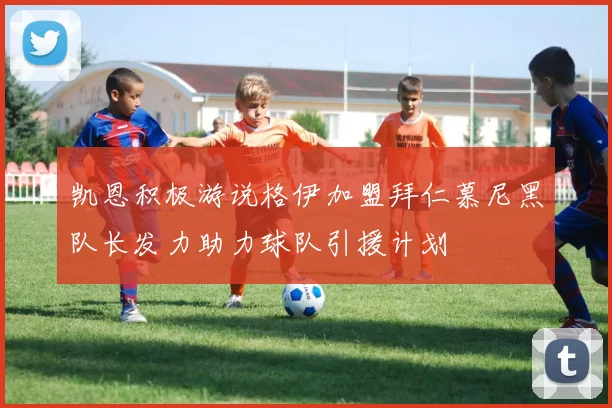 凯恩积极游说格伊加盟拜仁慕尼黑队长发力助力球队引援计划