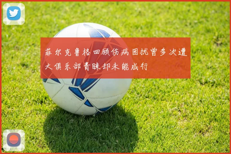 菲尔克鲁格回顾伤病困扰曾多次遭大俱乐部青睐却未能成行
