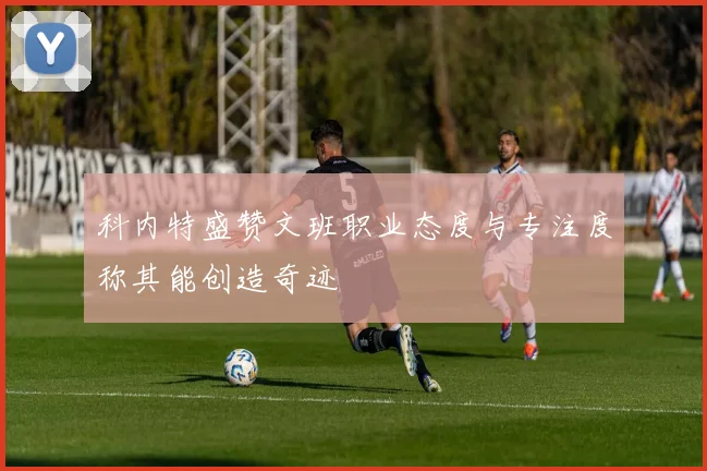 科内特盛赞文班职业态度与专注度称其能创造奇迹