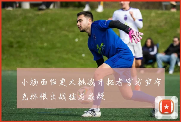 小杨面临更大挑战开拓者官方宣布克林根出战猛龙成疑