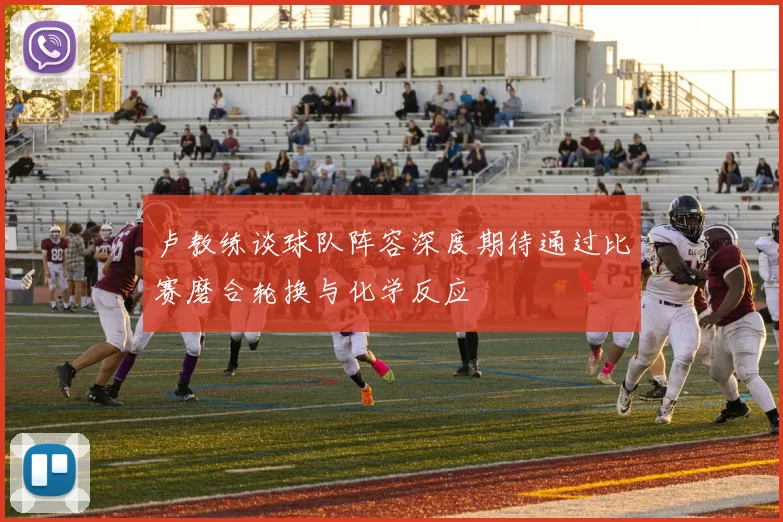 卢教练谈球队阵容深度期待通过比赛磨合轮换与化学反应