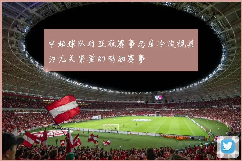 中超球队对亚冠赛事态度冷淡视其为无关紧要的鸡肋赛事