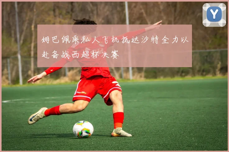 姆巴佩乘私人飞机抵达沙特全力以赴备战西超杯决赛