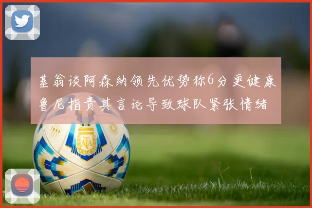 基翁谈阿森纳领先优势称6分更健康鲁尼指责其言论导致球队紧张情绪