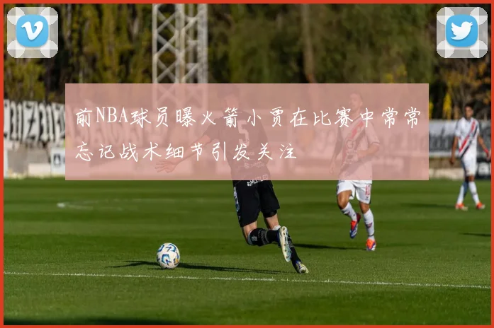 前NBA球员曝火箭小贾在比赛中常常忘记战术细节引发关注