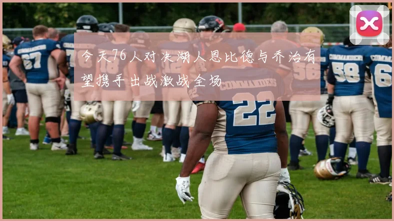 今天76人对决湖人恩比德与乔治有望携手出战激战全场