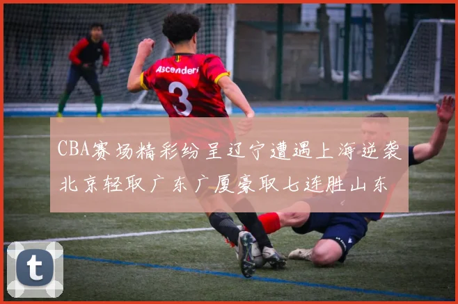 CBA赛场精彩纷呈辽宁遭遇上海逆袭北京轻取广东广厦豪取七连胜山东战胜新疆