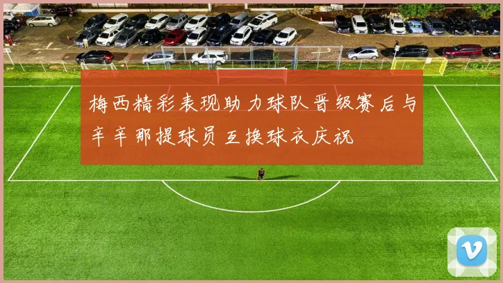 梅西精彩表现助力球队晋级赛后与辛辛那提球员互换球衣庆祝